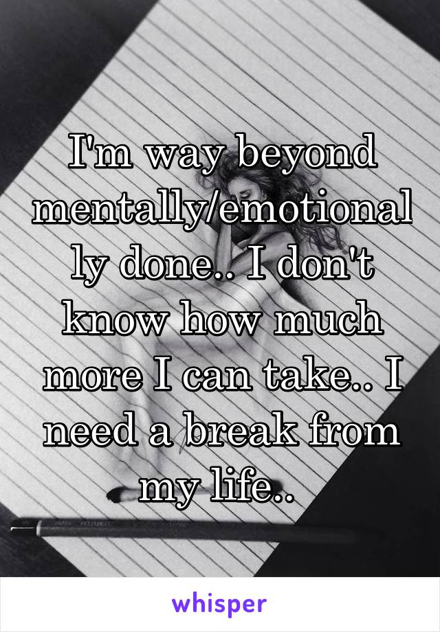 I'm way beyond mentally/emotionally done.. I don't know how much more I can take.. I need a break from my life.. 