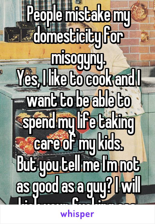 People mistake my domesticity for misogyny.
Yes, I like to cook and I want to be able to spend my life taking care of my kids.
But you tell me I'm not as good as a guy? I will kick your fucking ass.