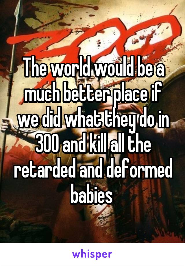 The world would be a much better place if we did what they do in 300 and kill all the retarded and deformed babies 