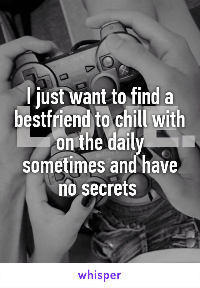 I just want to find a bestfriend to chill with on the daily sometimes and have no secrets 