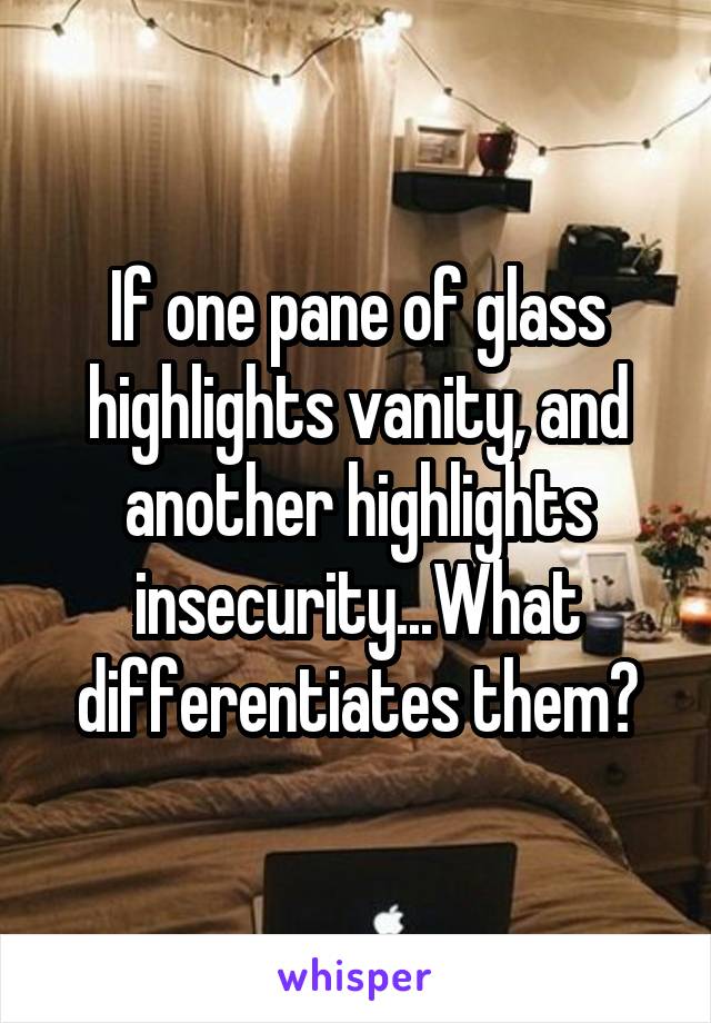 If one pane of glass highlights vanity, and another highlights insecurity...What differentiates them?