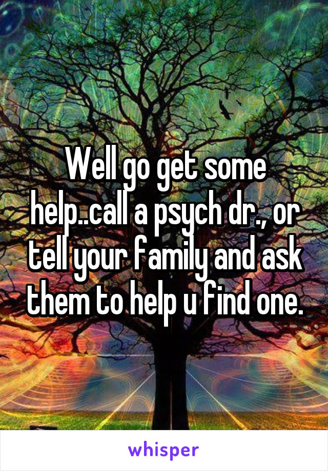 Well go get some help..call a psych dr., or tell your family and ask them to help u find one.