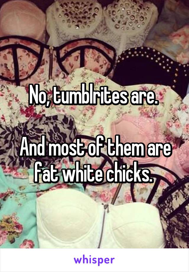 No, tumblrites are. 

And most of them are fat white chicks. 