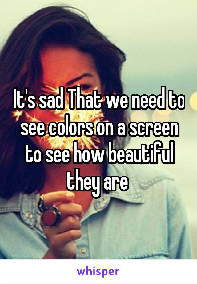 It's sad That we need to see colors on a screen to see how beautiful they are 