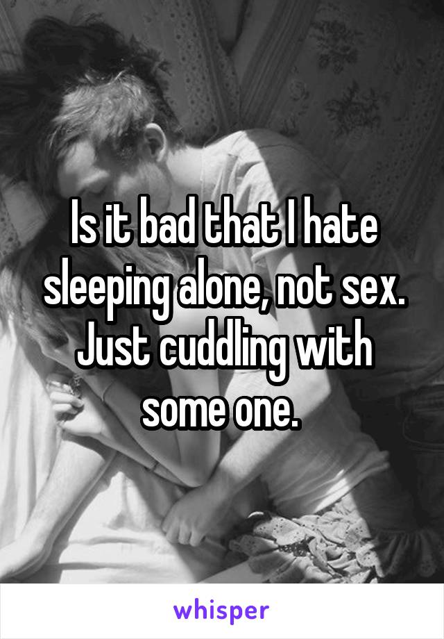 Is it bad that I hate sleeping alone, not sex. Just cuddling with some one. 