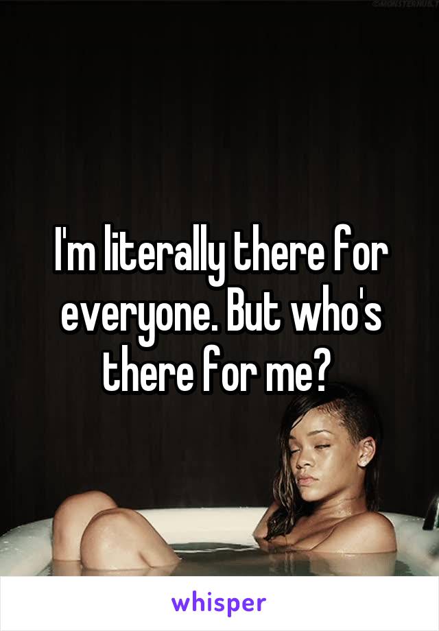 I'm literally there for everyone. But who's there for me? 