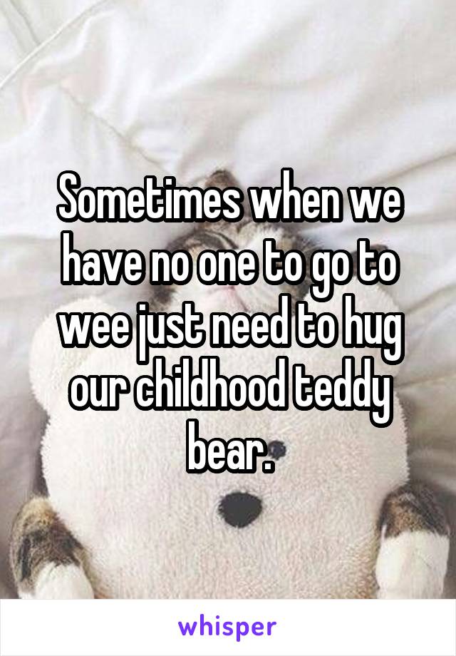 Sometimes when we have no one to go to wee just need to hug our childhood teddy bear.
