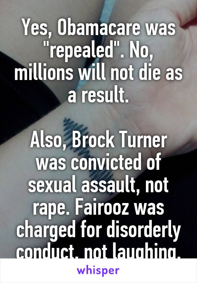 Yes, Obamacare was "repealed". No, millions will not die as a result.

Also, Brock Turner was convicted of sexual assault, not rape. Fairooz was charged for disorderly conduct, not laughing.