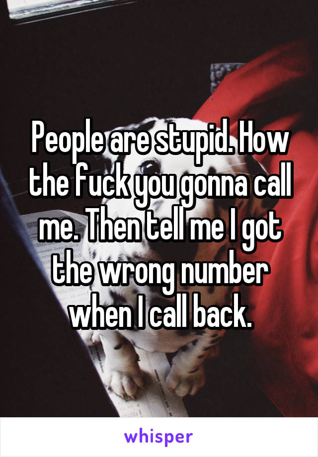 People are stupid. How the fuck you gonna call me. Then tell me I got the wrong number when I call back.