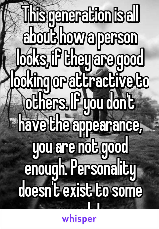 This generation is all about how a person looks, if they are good looking or attractive to others. If you don't have the appearance, you are not good enough. Personality doesn't exist to some people!