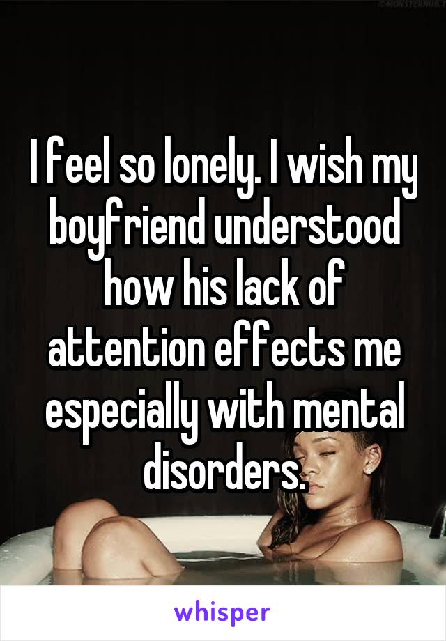 I feel so lonely. I wish my boyfriend understood how his lack of attention effects me especially with mental disorders.