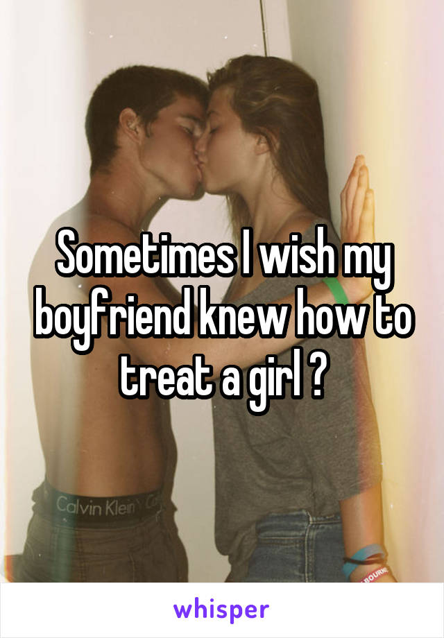 Sometimes I wish my boyfriend knew how to treat a girl 🙄