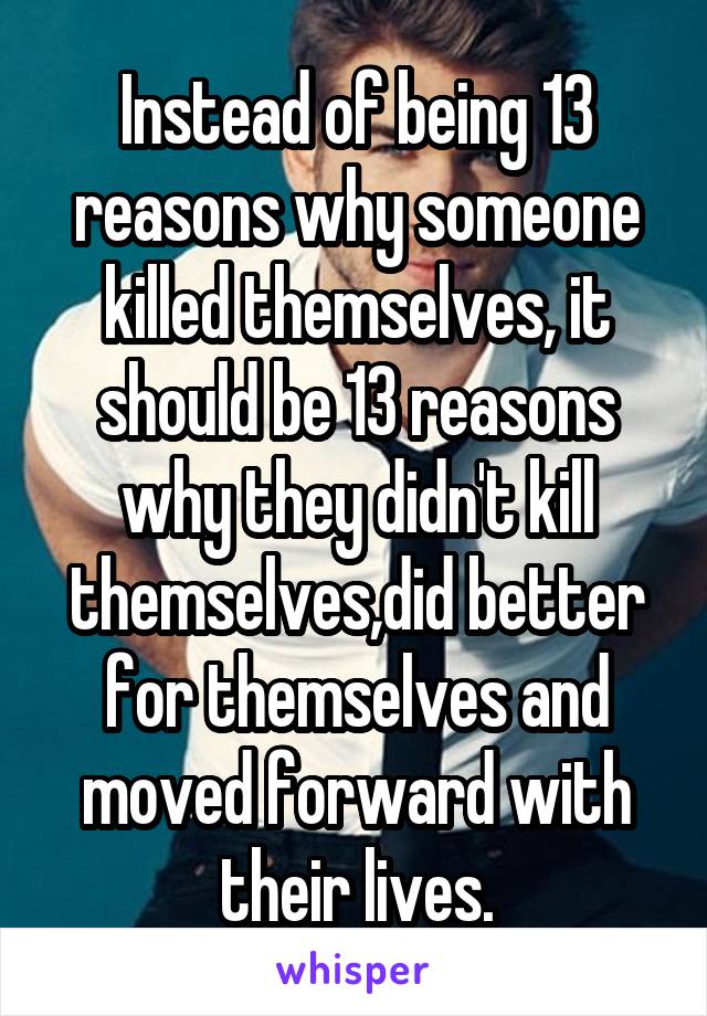 Instead of being 13 reasons why someone killed themselves, it should be 13 reasons why they didn't kill themselves,did better for themselves and moved forward with their lives.