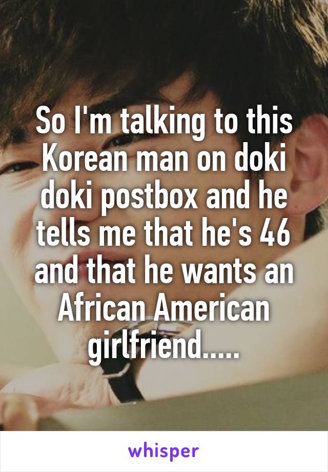 So I'm talking to this Korean man on doki doki postbox and he tells me that he's 46 and that he wants an African American girlfriend.....