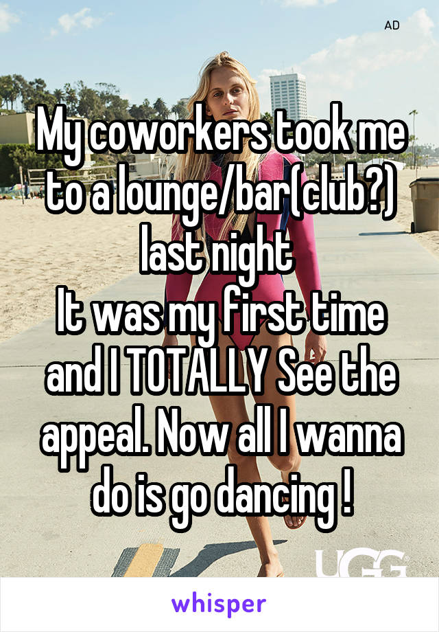 My coworkers took me to a lounge/bar(club?) last night 
It was my first time and I TOTALLY See the appeal. Now all I wanna do is go dancing !