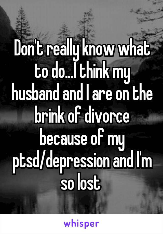 Don't really know what to do...I think my husband and I are on the brink of divorce because of my ptsd/depression and I'm so lost 