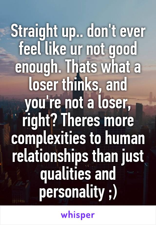 Straight up.. don't ever feel like ur not good enough. Thats what a loser thinks, and you're not a loser, right? Theres more complexities to human relationships than just qualities and personality ;)