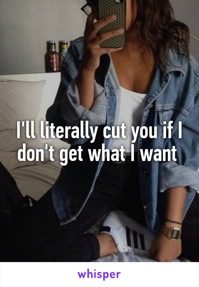 I'll literally cut you if I don't get what I want 