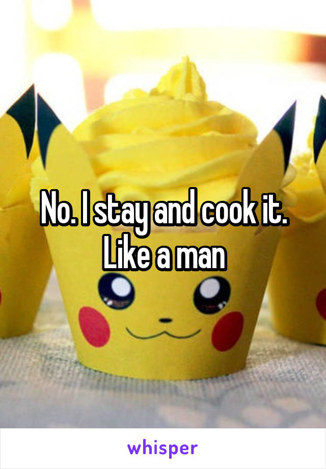 No. I stay and cook it. Like a man