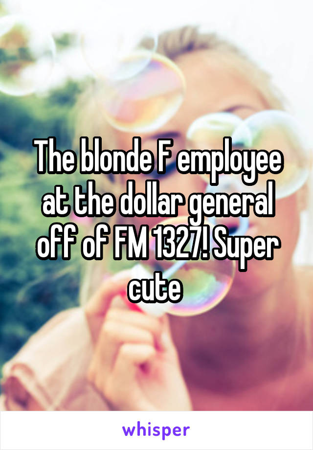 The blonde F employee at the dollar general off of FM 1327! Super cute 