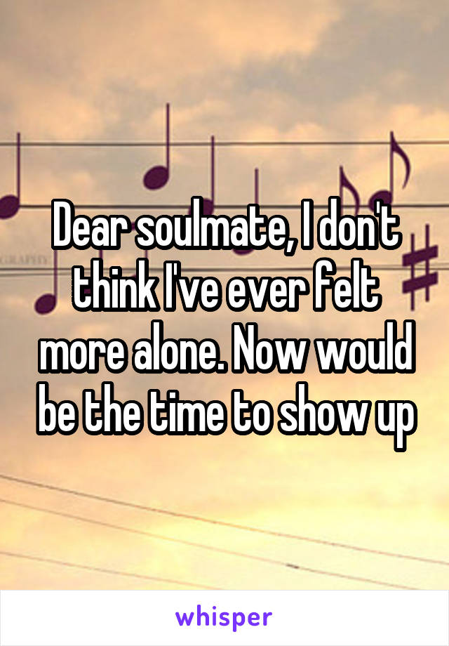 Dear soulmate, I don't think I've ever felt more alone. Now would be the time to show up