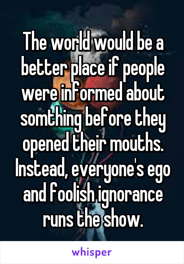 The world would be a better place if people were informed about somthing before they opened their mouths. Instead, everyone's ego and foolish ignorance runs the show.