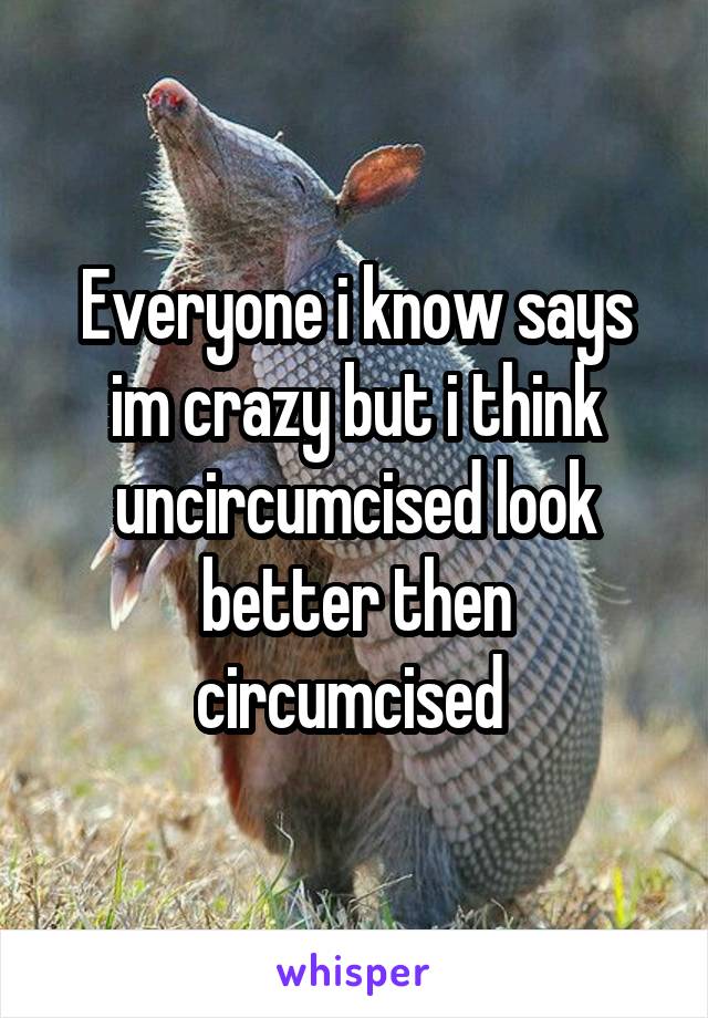  Everyone i know says im crazy but i think uncircumcised look better then circumcised 