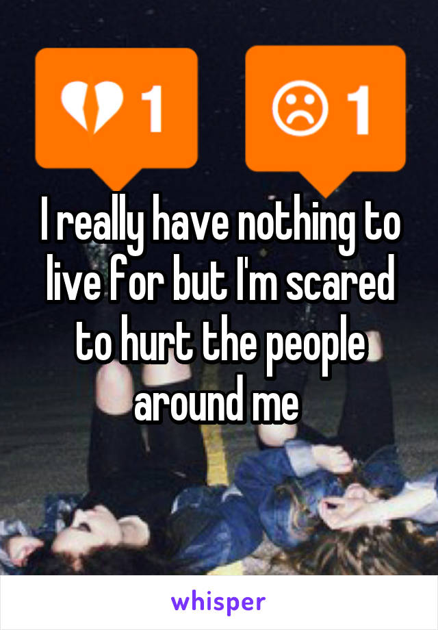 I really have nothing to live for but I'm scared to hurt the people around me 