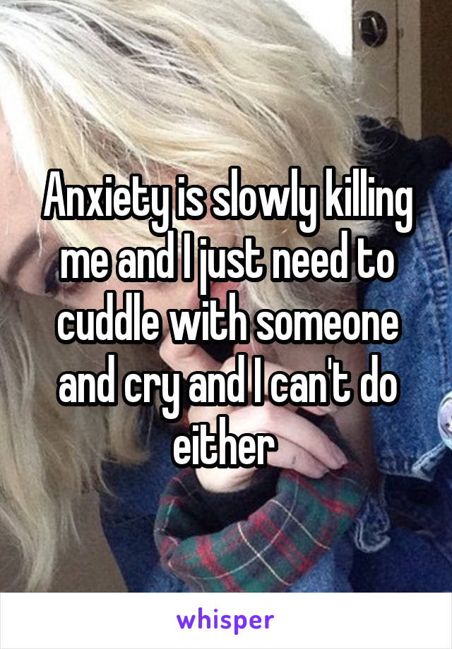 Anxiety is slowly killing me and I just need to cuddle with someone and cry and I can't do either 