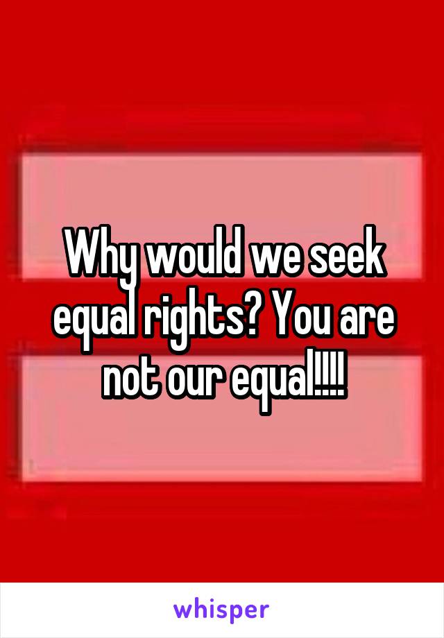 Why would we seek equal rights? You are not our equal!!!!