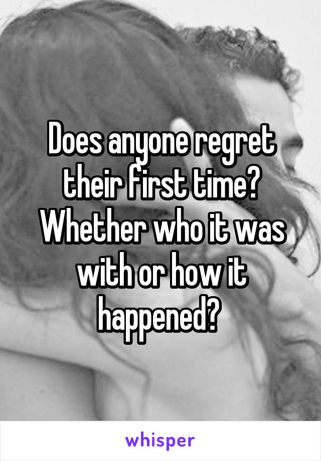 Does anyone regret their first time? Whether who it was with or how it happened? 