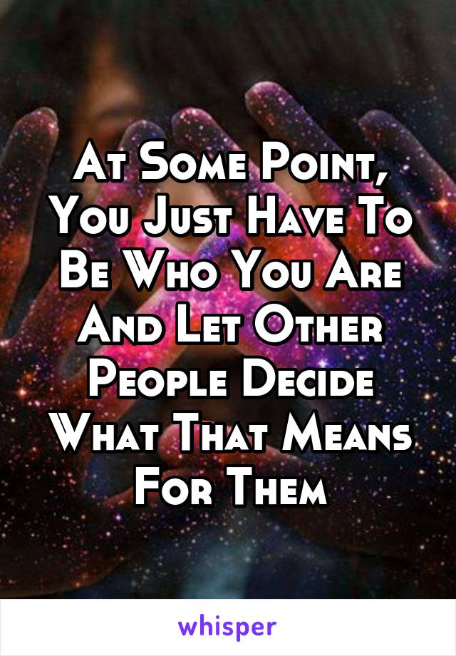 At Some Point, You Just Have To Be Who You Are And Let Other People Decide What That Means For Them