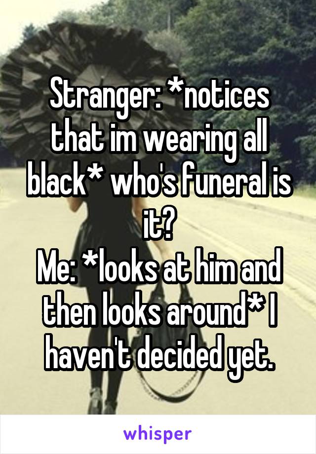 Stranger: *notices that im wearing all black* who's funeral is it?
Me: *looks at him and then looks around* I haven't decided yet.