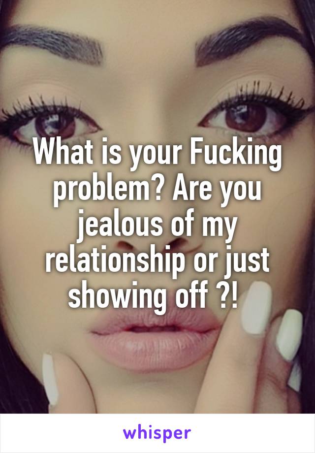 What is your Fucking problem? Are you jealous of my relationship or just showing off ?! 