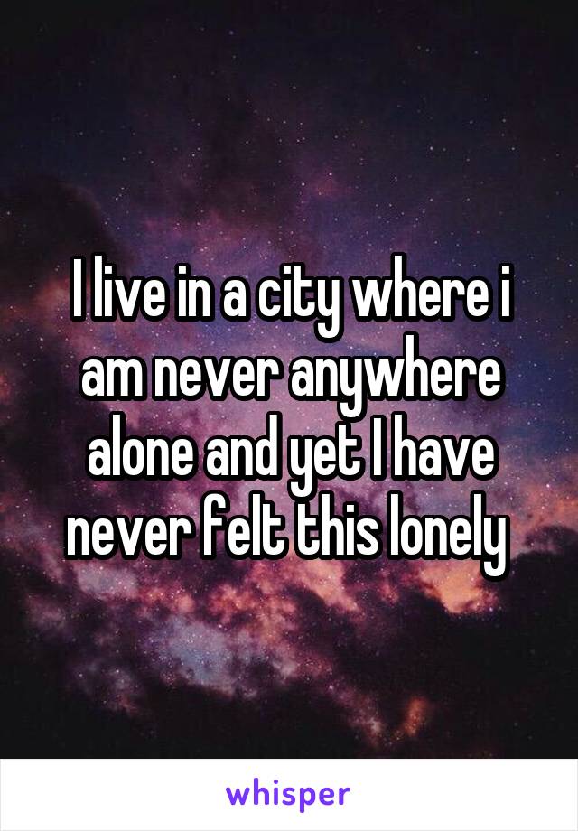 I live in a city where i am never anywhere alone and yet I have never felt this lonely 