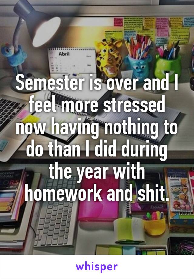 Semester is over and I feel more stressed now having nothing to do than I did during the year with homework and shit.