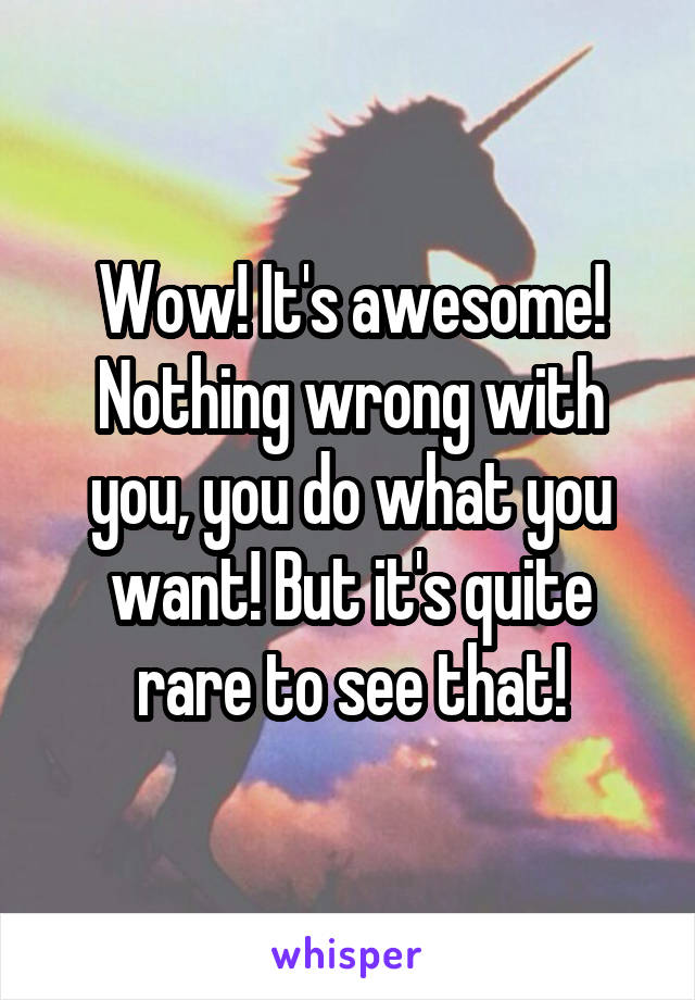 Wow! It's awesome! Nothing wrong with you, you do what you want! But it's quite rare to see that!