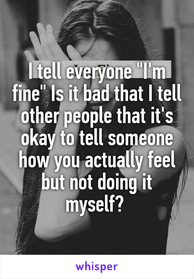 I tell everyone "I'm fine" Is it bad that I tell other people that it's okay to tell someone how you actually feel but not doing it myself? 