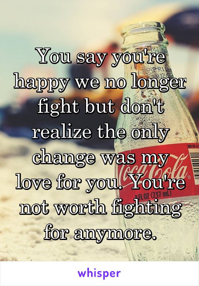 You say you're happy we no longer fight but don't realize the only change was my love for you. You're not worth fighting for anymore.