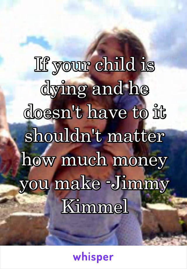 If your child is dying and he doesn't have to it shouldn't matter how much money you make -Jimmy Kimmel
