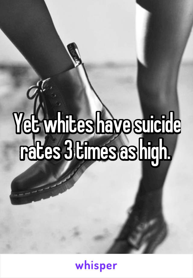 Yet whites have suicide rates 3 times as high. 