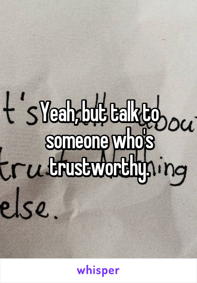 Yeah, but talk to someone who's trustworthy.
