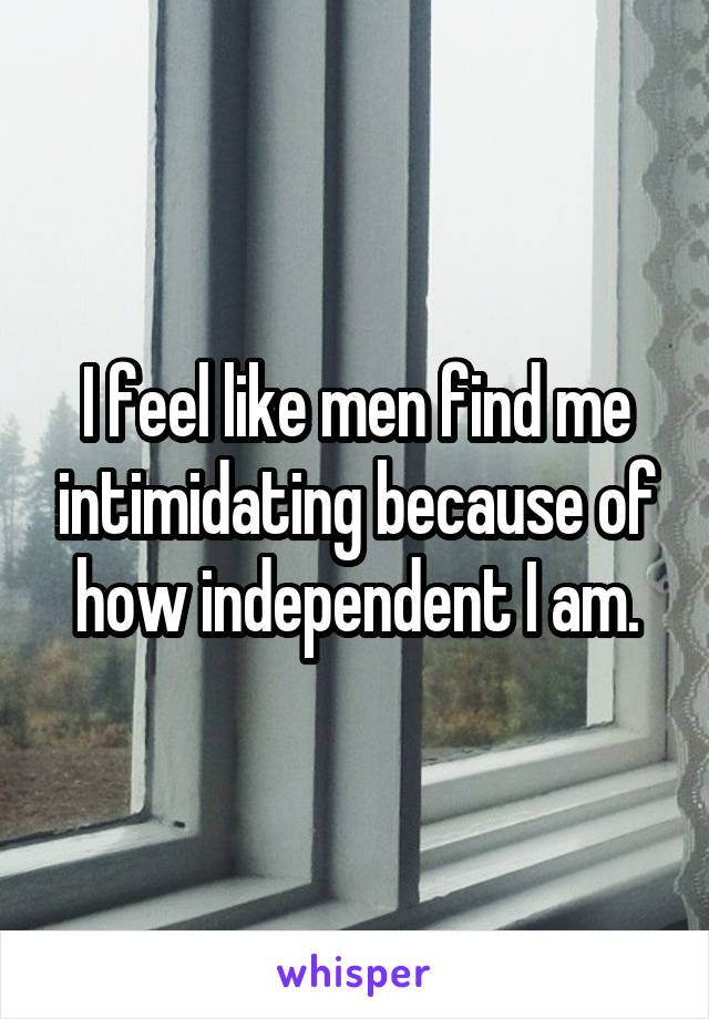 I feel like men find me intimidating because of how independent I am.
