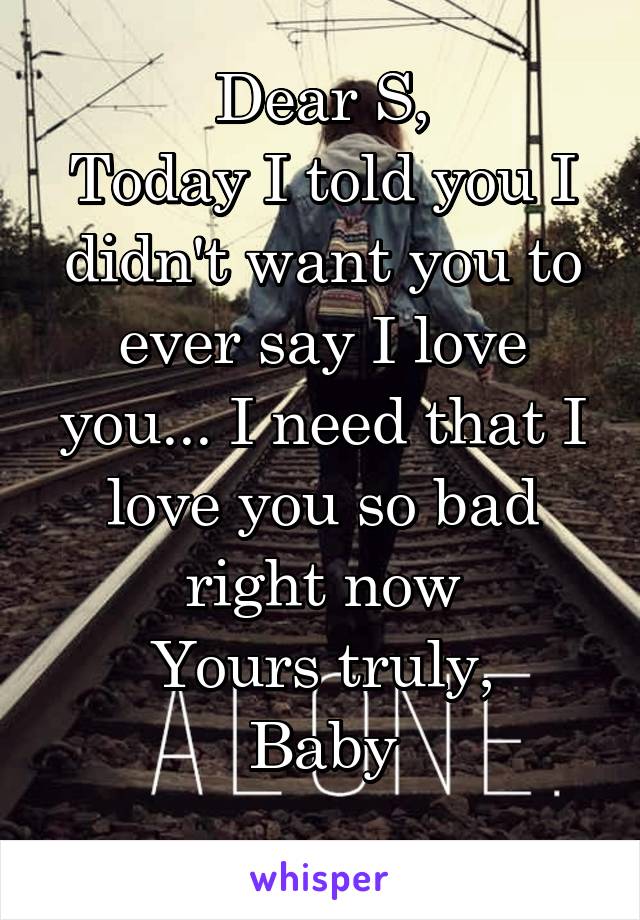 Dear S,
Today I told you I didn't want you to ever say I love you... I need that I love you so bad right now
Yours truly,
Baby
