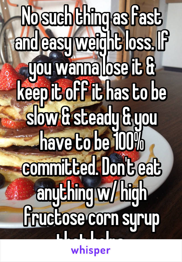 No such thing as fast and easy weight loss. If you wanna lose it & keep it off it has to be slow & steady & you have to be 100% committed. Don't eat anything w/ high fructose corn syrup that helps.