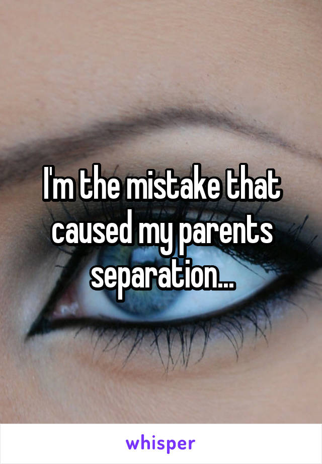 I'm the mistake that caused my parents separation...