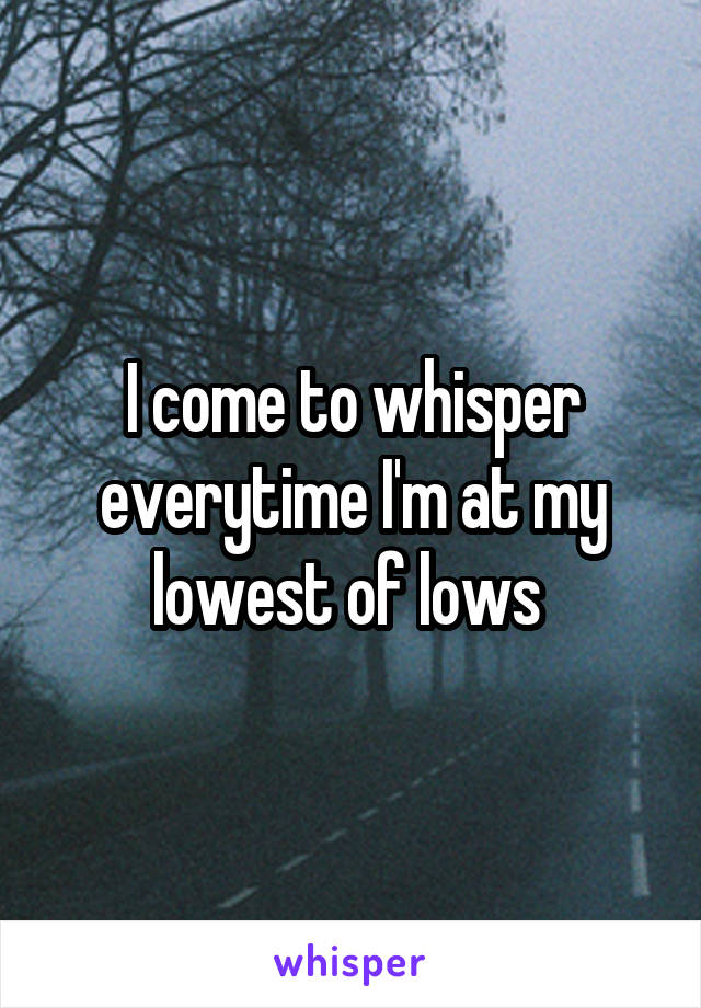 I come to whisper everytime I'm at my lowest of lows 