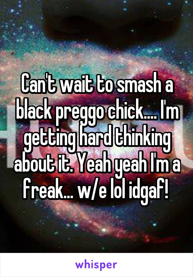 Can't wait to smash a black preggo chick.... I'm getting hard thinking about it. Yeah yeah I'm a freak... w/e lol idgaf! 