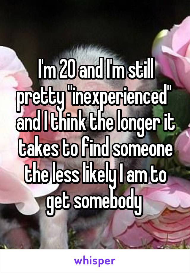 I'm 20 and I'm still pretty "inexperienced"  and I think the longer it takes to find someone the less likely I am to get somebody 