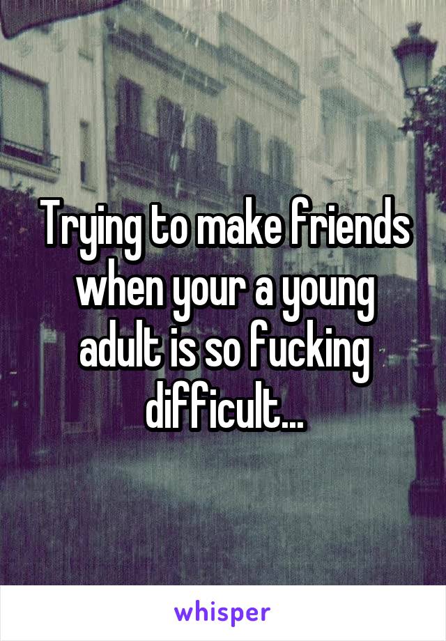 Trying to make friends when your a young adult is so fucking difficult...